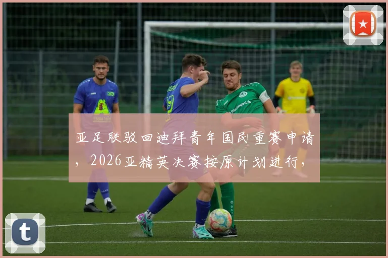 亚足联驳回迪拜青年国民重赛申请，2026亚精英决赛按原计划进行，各队备战情况解析