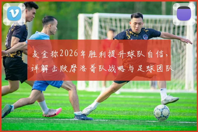 麦金称2026年胜利提升球队自信，详解击败摩洛哥队战略与足球团队基础优势