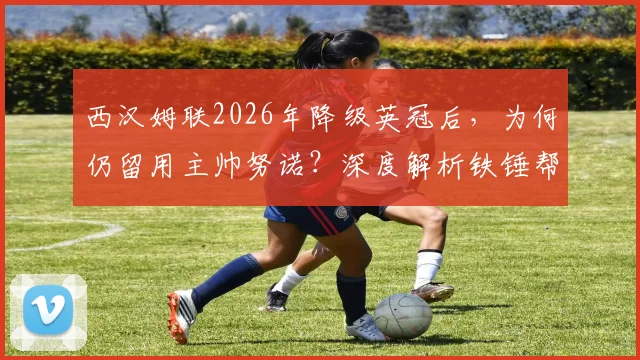 西汉姆联2026年降级英冠后，为何仍留用主帅努诺？深度解析铁锤帮冲超策略与阵容洗牌