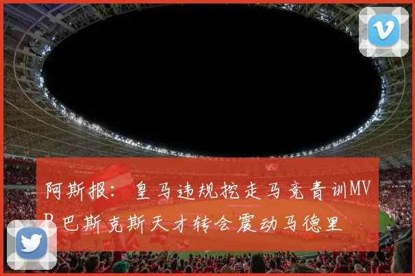 阿斯报：皇马违规挖走马竞青训MVP 巴斯克斯天才转会震动马德里