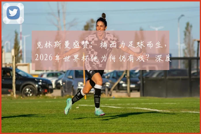 克林斯曼盛赞:梅西为足球而生,2026年世界杯他为何仍有戏?深度解析梅西续写传奇的可能性