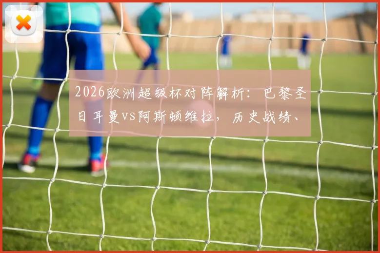 2026欧洲超级杯对阵解析：巴黎圣日耳曼vs阿斯顿维拉，历史战绩、大名单与观赛指南全汇总