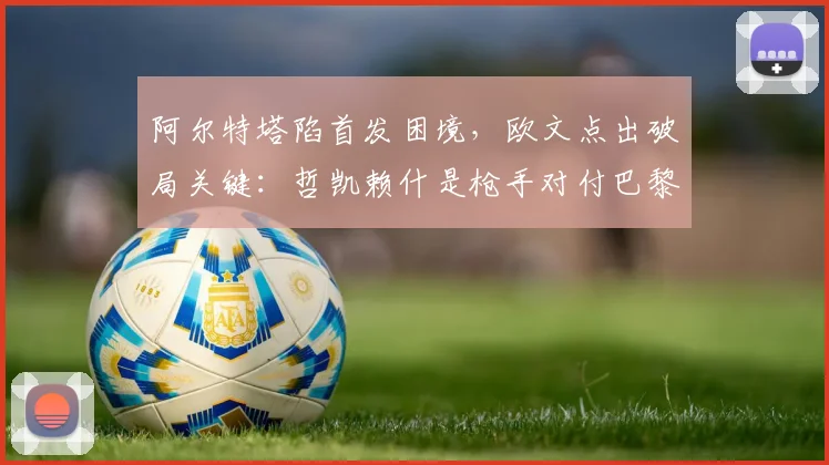 阿尔特塔陷首发困境，欧文点出破局关键：哲凯赖什是枪手对付巴黎的秘密武器？