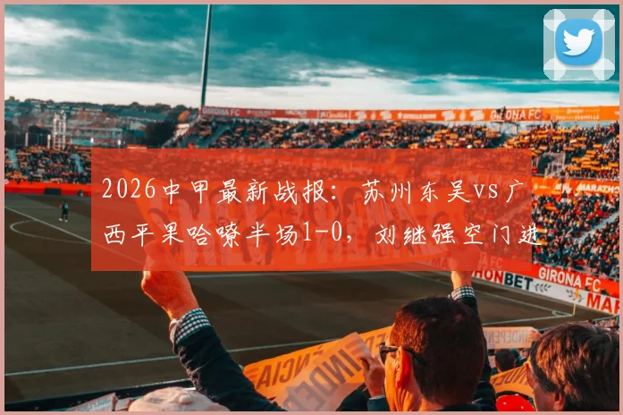 2026中甲最新战报：苏州东吴vs广西平果哈嘹半场1-0，刘继强空门进球瞬间回顾