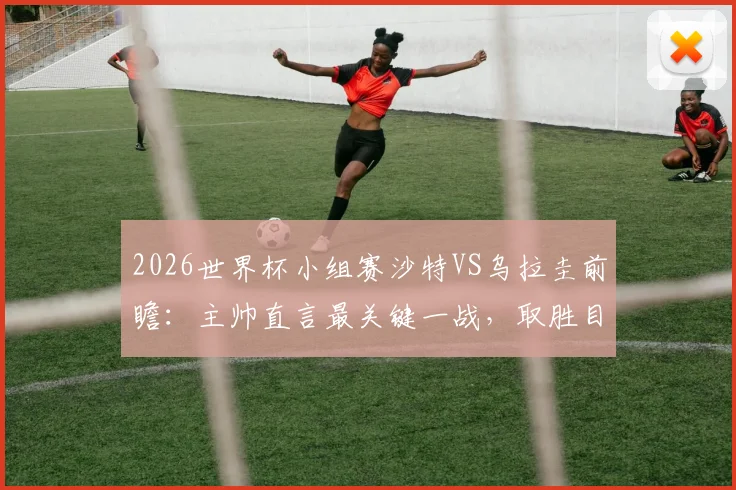 2026世界杯小组赛沙特VS乌拉圭前瞻：主帅直言最关键一战，取胜目标能否实现？战术分析与直播指南