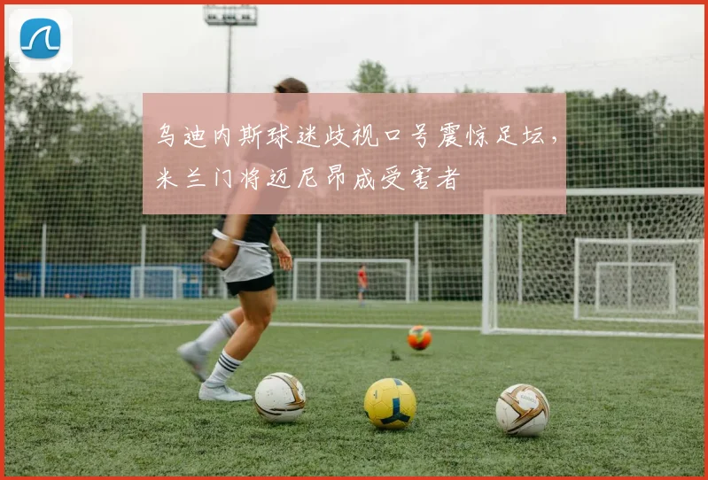 乌迪内斯球迷歧视口号震惊足坛,米兰门将迈尼昂成受害者