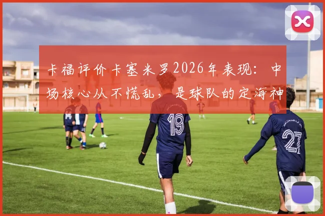 卡福评价卡塞米罗2026年表现：中场核心从不慌乱，是球队的定海神针与稳定器