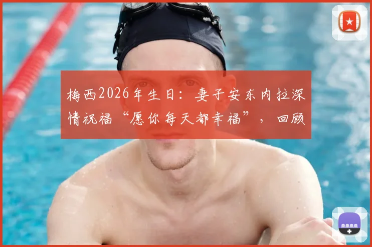 梅西2026年生日：妻子安东内拉深情祝福“愿你每天都幸福”，回顾两人多年恩爱瞬间与家庭生活