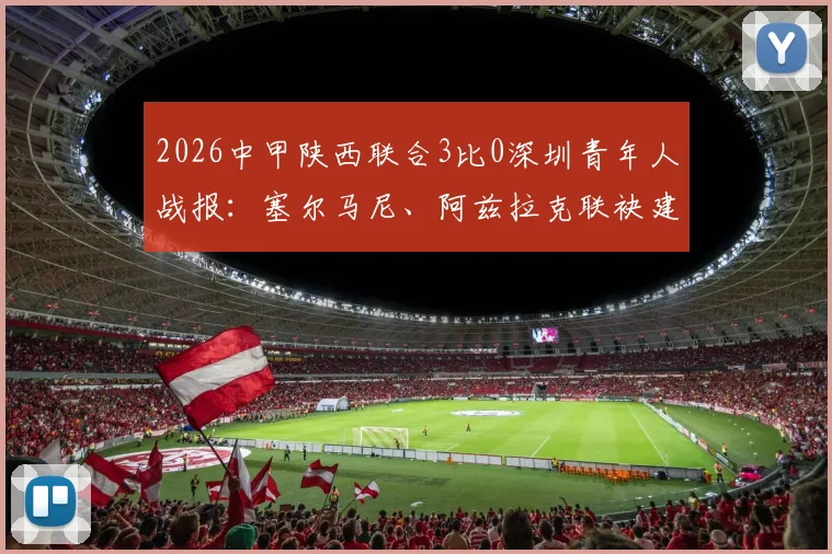2026中甲陕西联合3比0深圳青年人战报：塞尔马尼、阿兹拉克联袂建功，附全场集锦与赛后分析