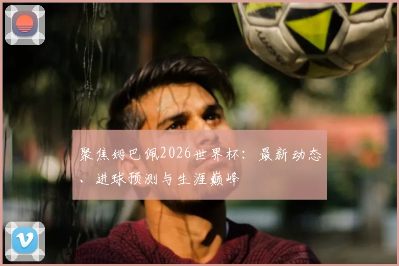 聚焦姆巴佩2026世界杯:最新动态、进球预测与生涯巅峰