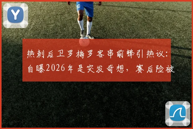 热刺后卫罗梅罗客串前锋引热议：自曝2026年是突发奇想，赛后险被队友“骂”惨，效果究竟如何？