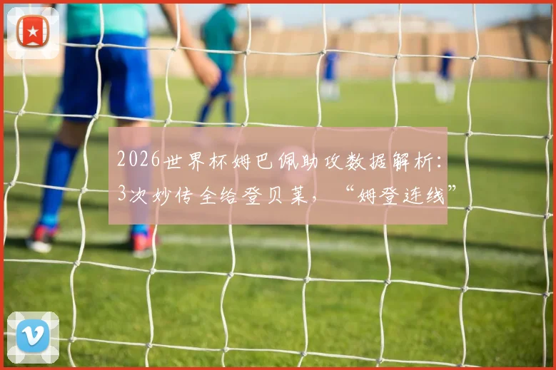 2026世界杯姆巴佩助攻数据解析:3次妙传全给登贝莱,“姆登连线”已成法国队最强杀招?