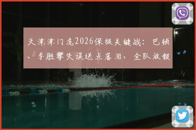 天津津门虎2026保级关键战：巴顿、季胜攀失误送点落泪，全队放假两天调整备战最新分析