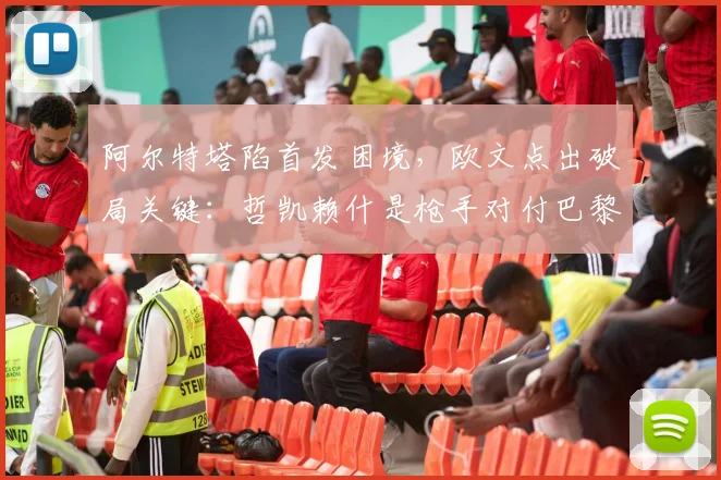 阿尔特塔陷首发困境,欧文点出破局关键:哲凯赖什是枪手对付巴黎的秘密武器?