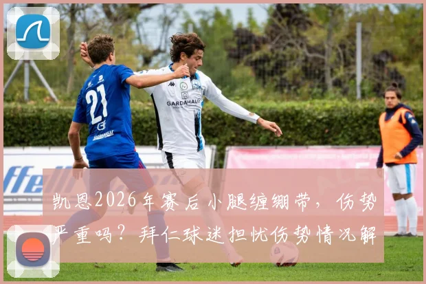 凯恩2026年赛后小腿缠绷带,伤势严重吗?拜仁球迷担忧伤势情况解读