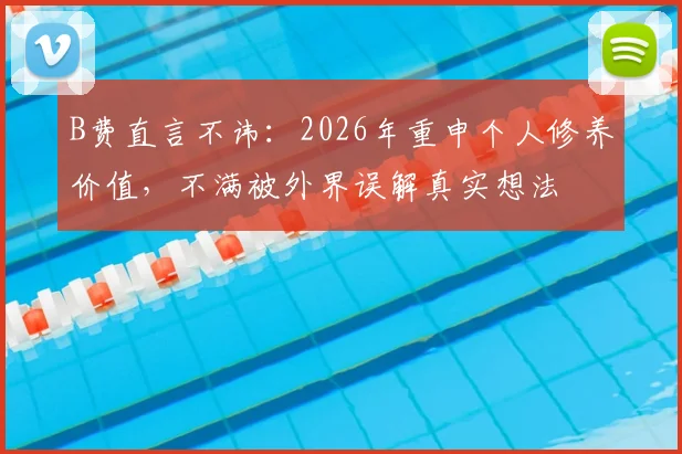 B费直言不讳：2026年重申个人修养价值，不满被外界误解真实想法