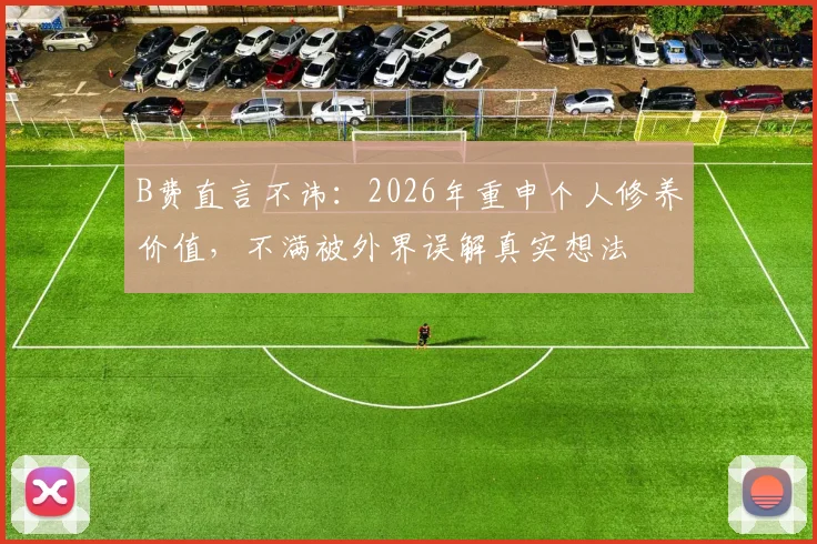 B费直言不讳:2026年重申个人修养价值,不满被外界误解真实想法