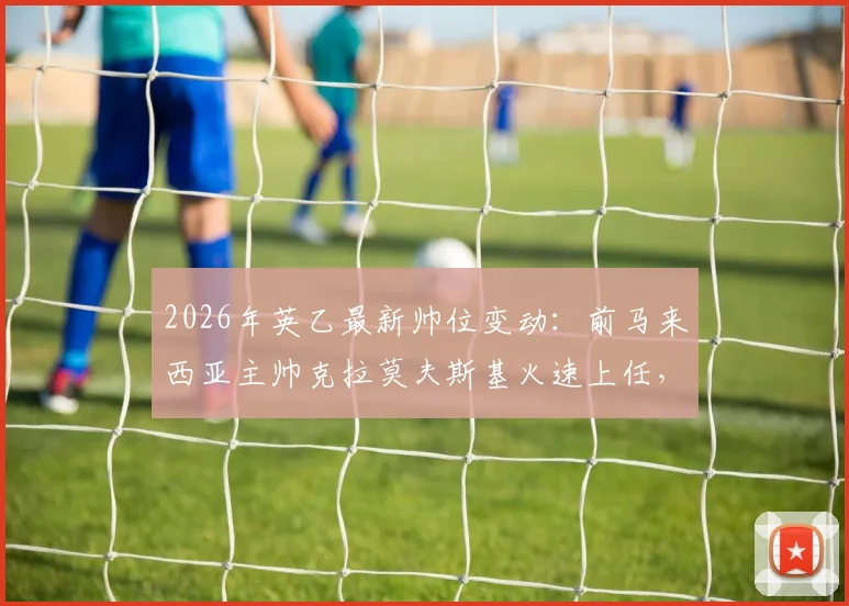 2026年英乙最新帅位变动：前马来西亚主帅克拉莫夫斯基火速上任，执掌索尔福德市教鞭详情解读