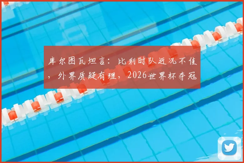 库尔图瓦坦言：比利时队近况不佳，外界质疑有理，2026世界杯夺冠前景不被看好