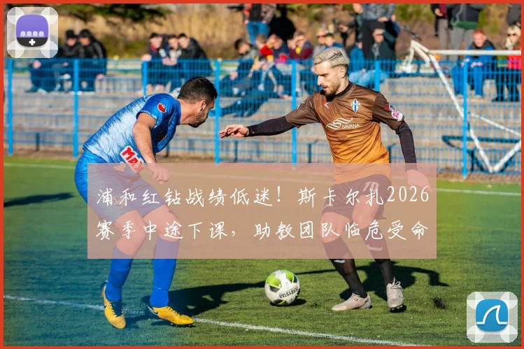 浦和红钻战绩低迷!斯卡尔扎2026赛季中途下课,助教团队临危受命带队至赛季结束,球队未来走向何方