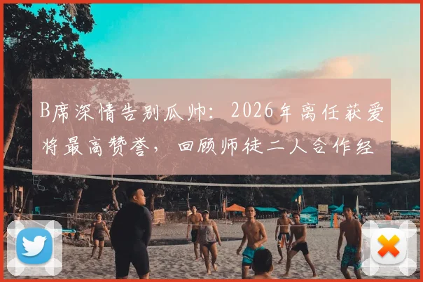 B席深情告别瓜帅:2026年离任获爱将最高赞誉,回顾师徒二人合作经历与冠军荣耀