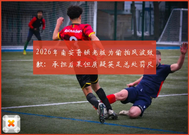 2026年南安普顿老板为偷拍风波致歉:承担后果但质疑英足总处罚尺度,事件详情与后续影响全解析