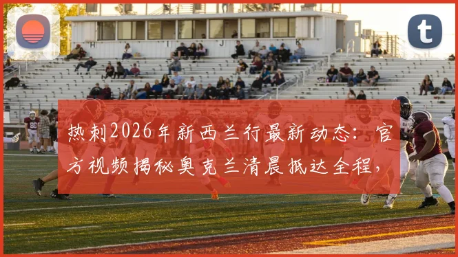 热刺2026年新西兰行最新动态:官方视频揭秘奥克兰清晨抵达全程,附季前赛行程安排指南