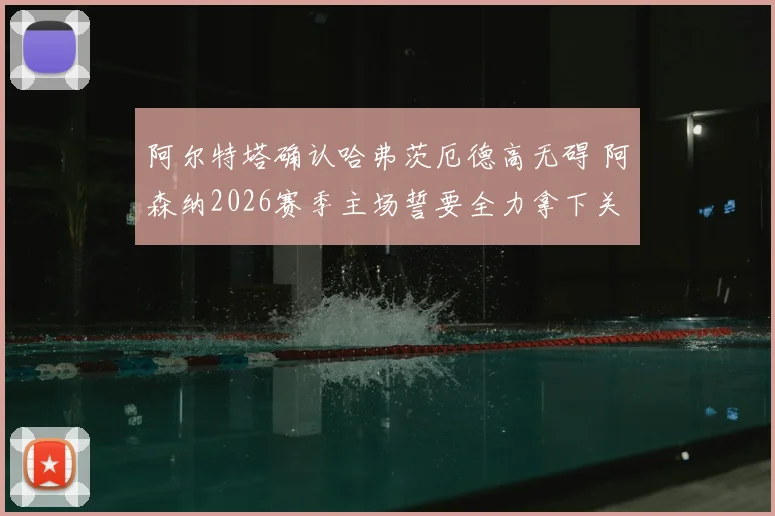 阿尔特塔确认哈弗茨厄德高无碍 阿森纳2026赛季主场誓要全力拿下关键晋级战
