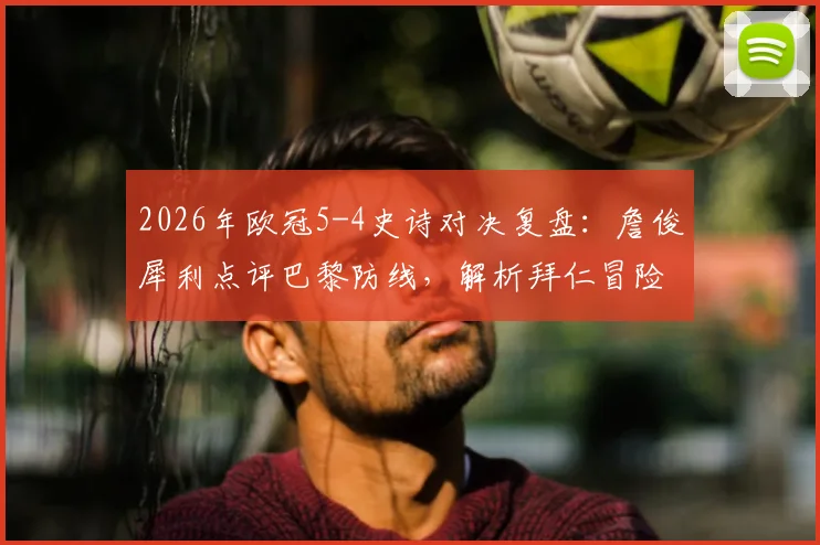 2026年欧冠5-4史诗对决复盘:詹俊犀利点评巴黎防线,解析拜仁冒险进攻的赢球逻辑