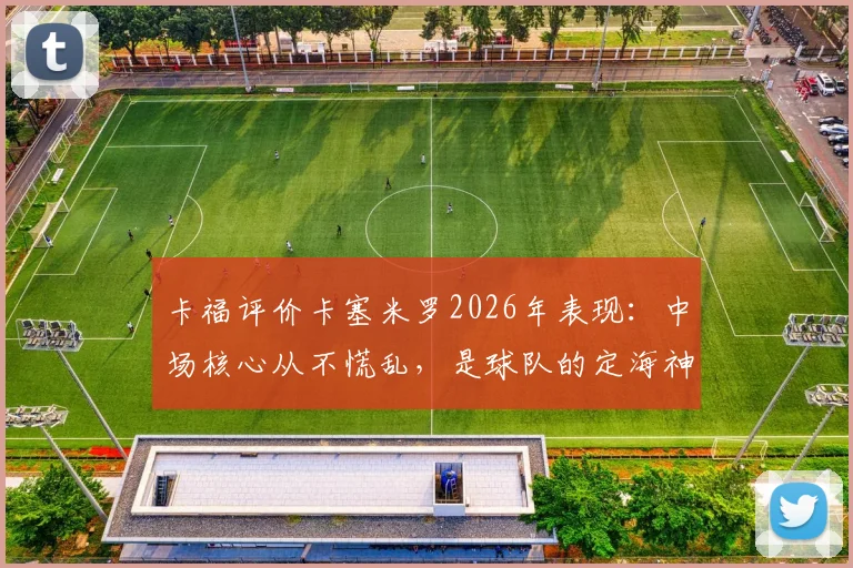 卡福评价卡塞米罗2026年表现:中场核心从不慌乱,是球队的定海神针与稳定器