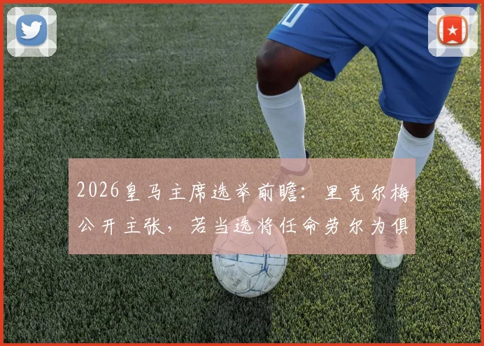 2026皇马主席选举前瞻：里克尔梅公开主张，若当选将任命劳尔为俱乐部体育主管