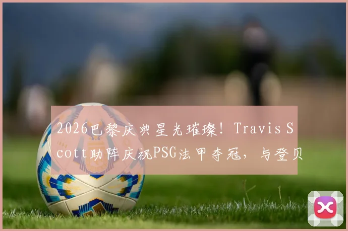 2026巴黎庆典星光璀璨！Travis Scott助阵庆祝PSG法甲夺冠，与登贝莱等巨星同框引热议