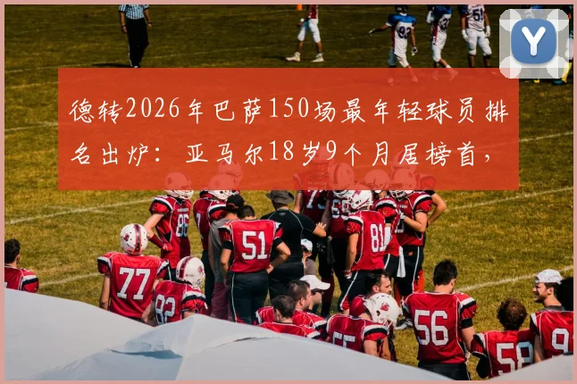 德转2026年巴萨150场最年轻球员排名出炉：亚马尔18岁9个月居榜首，盘点队史最年轻纪录
