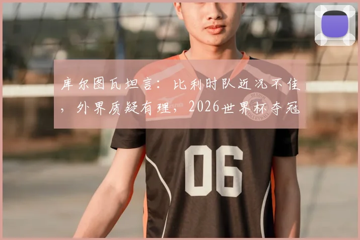库尔图瓦坦言：比利时队近况不佳，外界质疑有理，2026世界杯夺冠前景不被看好