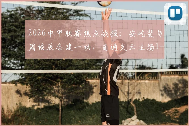 2026中甲联赛焦点战报:安屹斐与周俊辰各建一功,南通支云主场1-1战平宁波队,附本轮积分榜深度解析