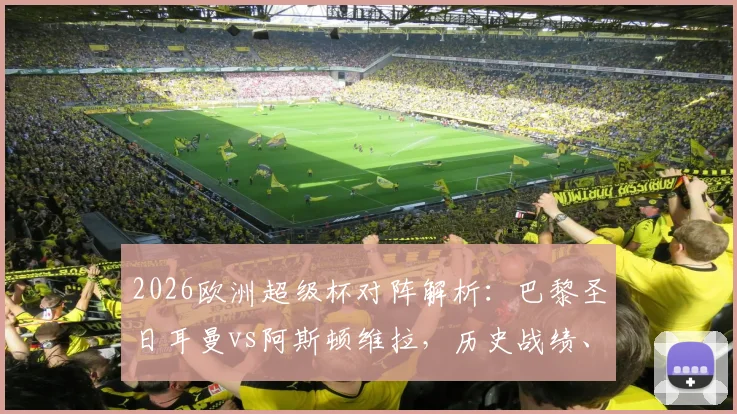 2026欧洲超级杯对阵解析：巴黎圣日耳曼vs阿斯顿维拉，历史战绩、大名单与观赛指南全汇总