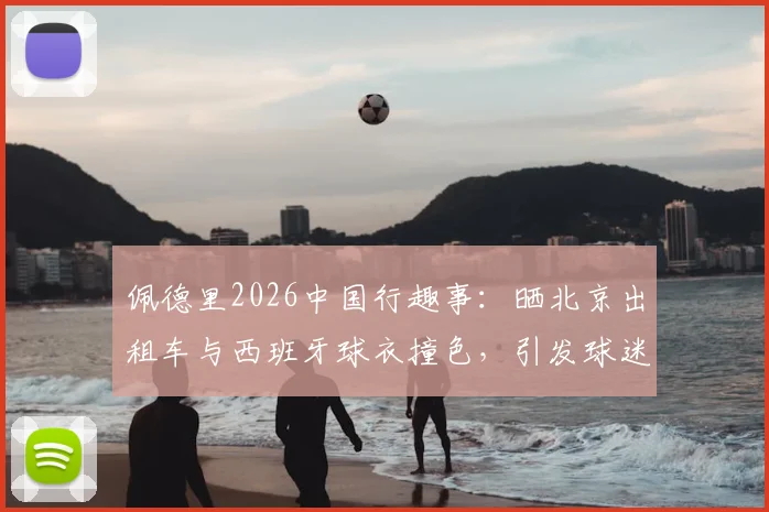 佩德里2026中国行趣事：晒北京出租车与西班牙球衣撞色，引发球迷对文化碰撞的热议