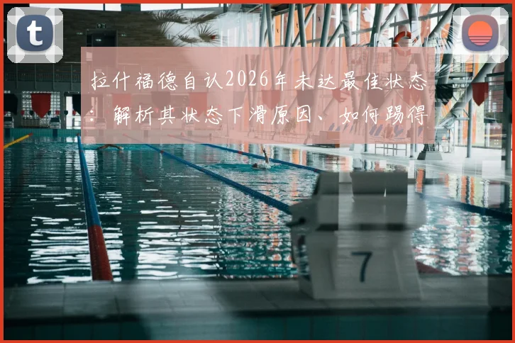 拉什福德自认2026年未达最佳状态：解析其状态下滑原因、如何踢得更有威胁及在曼联的未来前景