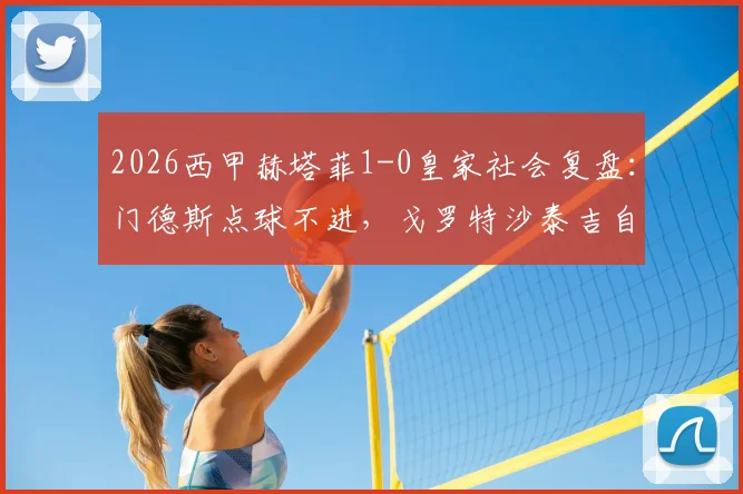 2026西甲赫塔菲1-0皇家社会复盘：门德斯点球不进，戈罗特沙泰吉自摆乌龙成关键转折
