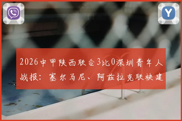 2026中甲陕西联合3比0深圳青年人战报:塞尔马尼、阿兹拉克联袂建功,附全场集锦与赛后分析
