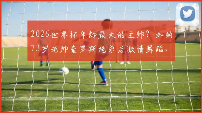 2026世界杯年龄最大的主帅?加纳73岁老帅奎罗斯绝杀后激情舞蹈,执教生涯回顾