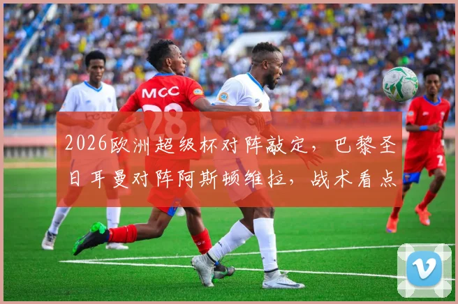 2026欧洲超级杯对阵敲定,巴黎圣日耳曼对阵阿斯顿维拉,战术看点与冠军预测分析