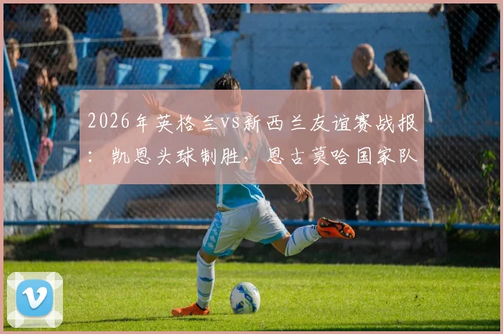 2026年英格兰vs新西兰友谊赛战报：凯恩头球制胜，恩古莫哈国家队首演，三狮军团1-0小胜