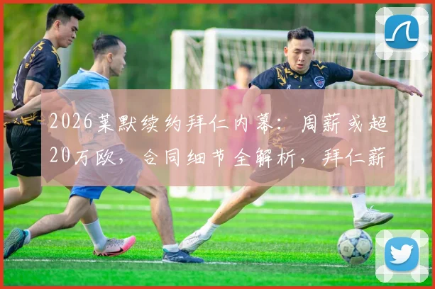 2026莱默续约拜仁内幕:周薪或超20万欧,合同细节全解析,拜仁薪资结构面临调整
