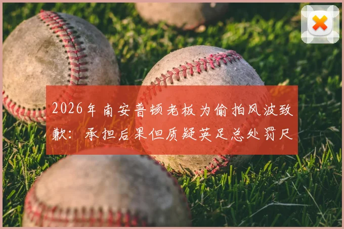 2026年南安普顿老板为偷拍风波致歉：承担后果但质疑英足总处罚尺度，事件详情与后续影响全解析