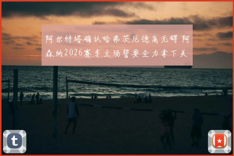 阿尔特塔确认哈弗茨厄德高无碍 阿森纳2026赛季主场誓要全力拿下关键晋级战