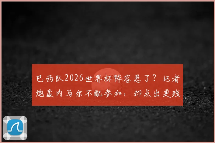 巴西队2026世界杯阵容悬了？记者炮轰内马尔不配参加，却点出更残酷的现实
