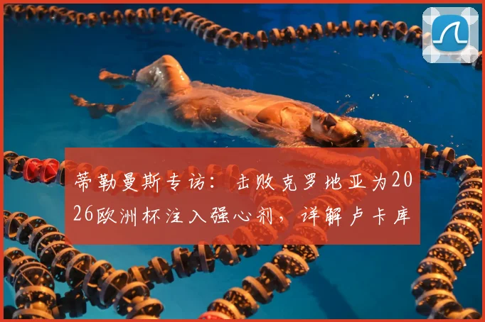 蒂勒曼斯专访：击败克罗地亚为2026欧洲杯注入强心剂，详解卢卡库对球队不可或缺的价值