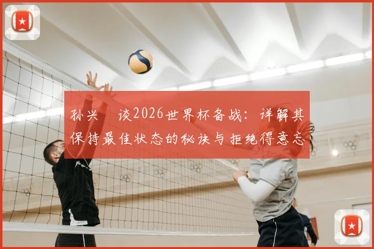 孙兴慜谈2026世界杯备战：详解其保持最佳状态的秘诀与拒绝得意忘形的心态