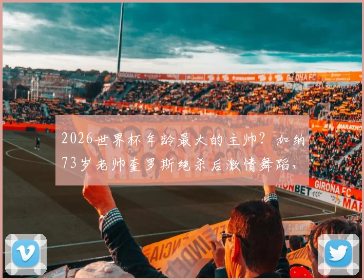 2026世界杯年龄最大的主帅？加纳73岁老帅奎罗斯绝杀后激情舞蹈，执教生涯回顾